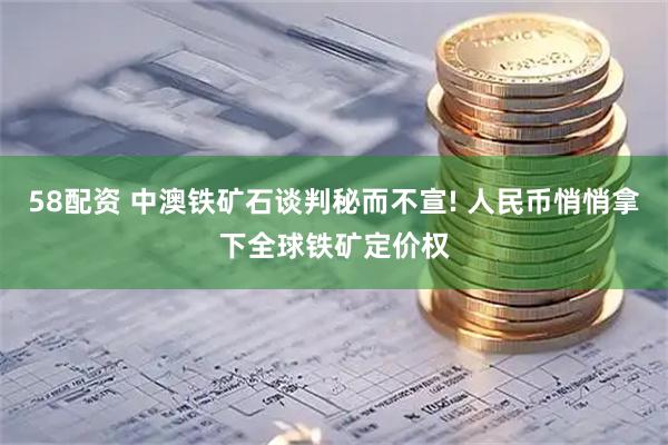 58配资 中澳铁矿石谈判秘而不宣! 人民币悄悄拿下全球铁矿定价权