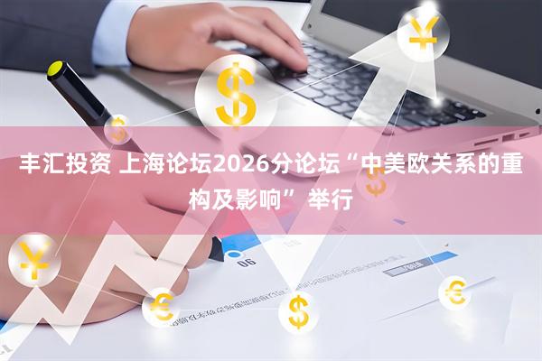 丰汇投资 上海论坛2026分论坛“中美欧关系的重构及影响” 举行